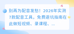 别再为配音发愁！2026年实测7款配音工具，免费避坑指南在此