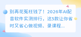 别再花冤枉钱了！2026年AI配音软件实测排行，这5款让你省时又省心
