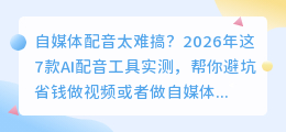 自媒体配音太难搞？2026年这7款AI配音工具实测，帮你避坑省钱