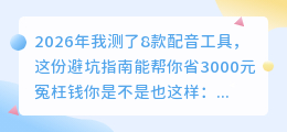 2026年我测了8款配音工具，这份避坑指南能帮你省3000元冤枉钱